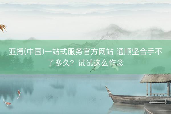 亚搏(中国)一站式服务官方网站 通顺坚合手不了多久？试试这么作念
