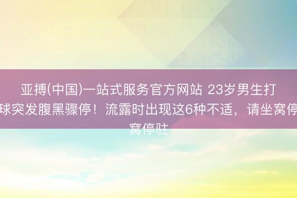 亚搏(中国)一站式服务官方网站 23岁男生打篮球突发腹黑骤停！流露时出现这6种不适，请坐窝停驻