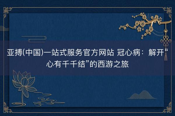 亚搏(中国)一站式服务官方网站 冠心病:解开“心有千千结”的西游之旅