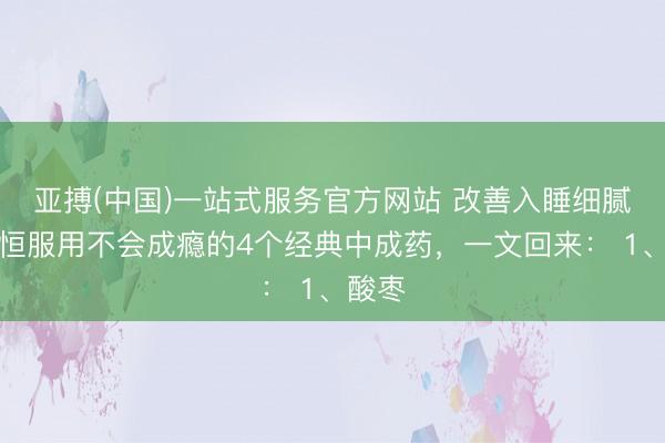 亚搏(中国)一站式服务官方网站 改善入睡细腻，永恒服用不会成瘾的4个经典中成药，一文回来： 1、酸枣