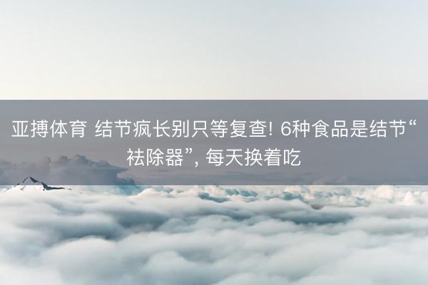 亚搏体育 结节疯长别只等复查! 6种食品是结节“袪除器”， 每天换着吃