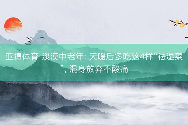 亚搏体育 淡漠中老年: 天暖后多吃这4样“祛湿菜”， 混身放弃不酸痛