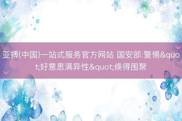 亚搏(中国)一站式服务官方网站 国安部:警惕"好意思满异性"倏得围聚