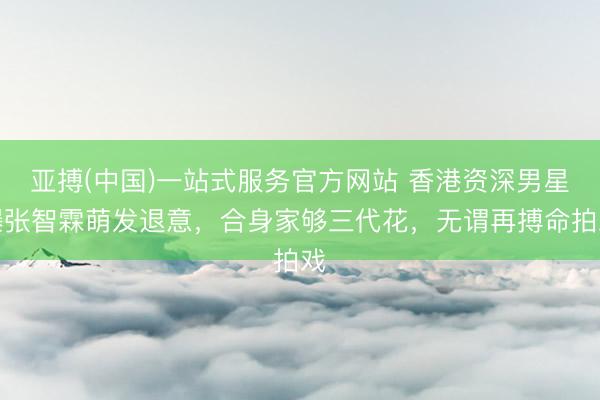亚搏(中国)一站式服务官方网站 香港资深男星曝张智霖萌发退意,合身家够三代花,无谓再搏命拍戏