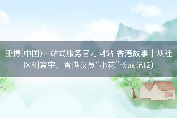 亚搏(中国)一站式服务官方网站 香港故事｜从社区到寰宇，香港议员“小花”长成记(2)