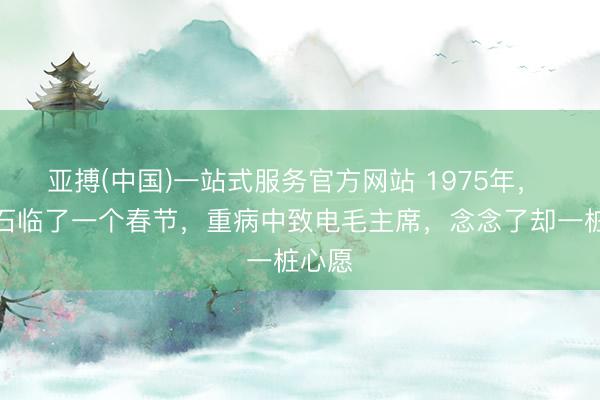 亚搏(中国)一站式服务官方网站 1975年， 蒋介石临了一个春节，重病中致电毛主席，念念了却一桩心愿