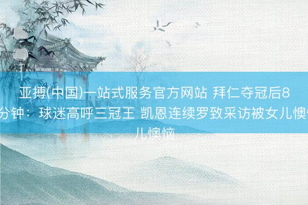 亚搏(中国)一站式服务官方网站 拜仁夺冠后85分钟：球迷高呼三冠王 凯恩连续罗致采访被女儿懊恼