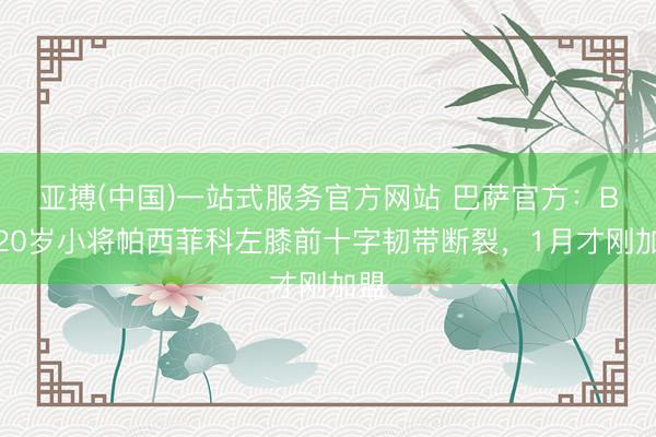 亚搏(中国)一站式服务官方网站 巴萨官方：B队20岁小将帕西菲科左膝前十字韧带断裂，1月才刚加盟