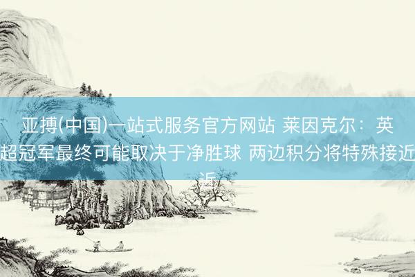 亚搏(中国)一站式服务官方网站 莱因克尔：英超冠军最终可能取决于净胜球 两边积分将特殊接近