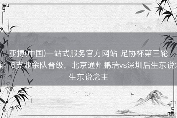 亚搏(中国)一站式服务官方网站 足协杯第三轮对阵：6支业余队晋级，北京通州鹏瑞vs深圳后生东说念主