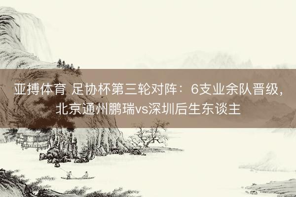 亚搏体育 足协杯第三轮对阵：6支业余队晋级，北京通州鹏瑞vs深圳后生东谈主