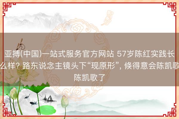 亚搏(中国)一站式服务官方网站 57岁陈红实践长什么样? 路东说念主镜头下“现原形”， 倏得意会陈凯歌了