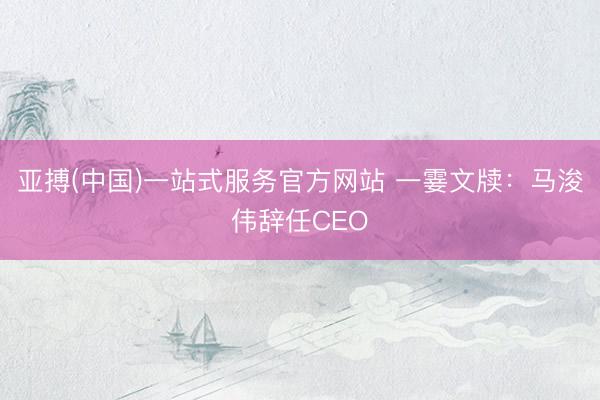 亚搏(中国)一站式服务官方网站 一霎文牍：马浚伟辞任CEO