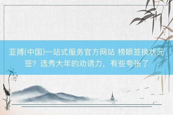 亚搏(中国)一站式服务官方网站 榜眼签换状元签？选秀大年的劝诱力，有些夸张了