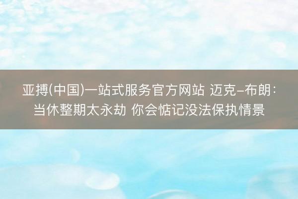 亚搏(中国)一站式服务官方网站 迈克-布朗:当休整期太永劫 你会惦记没法保执情景