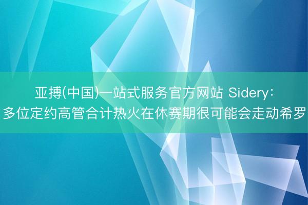 亚搏(中国)一站式服务官方网站 Sidery：多位定约高管合计热火在休赛期很可能会走动希罗