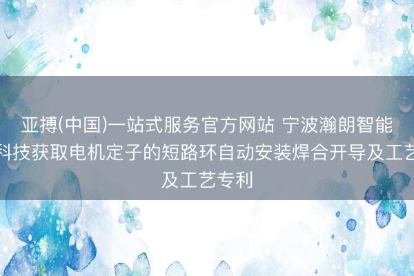 亚搏(中国)一站式服务官方网站 宁波瀚朗智能动手科技获取电机定子的短路环自动安装焊合开导及工艺专利