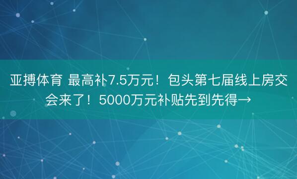 亚搏体育 最高补7.5万元！包头第七届线上房交会来了！5000万元补贴先到先得→