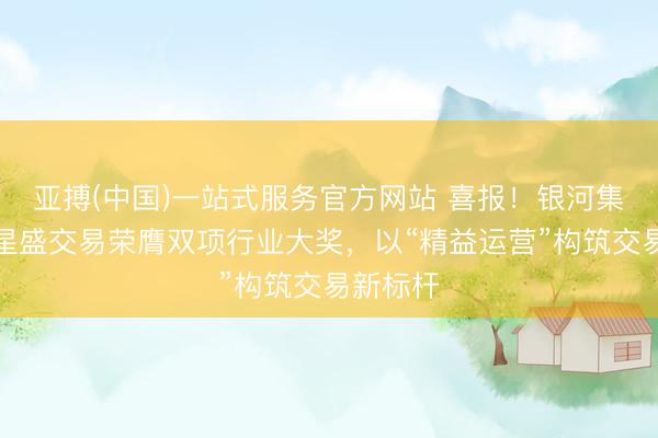 亚搏(中国)一站式服务官方网站 喜报！银河集团旗下星盛交易荣膺双项行业大奖，以“精益运营”构筑交易新标杆