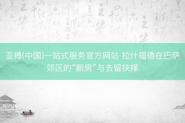亚搏(中国)一站式服务官方网站 拉什福德在巴萨郊区的“新房”与去留抉择