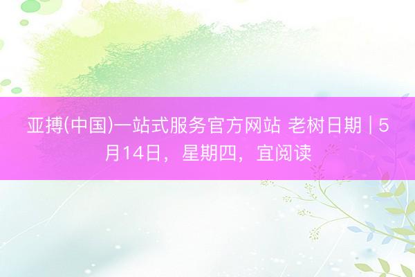 亚搏(中国)一站式服务官方网站 老树日期 | 5月14日,星期四,宜阅读