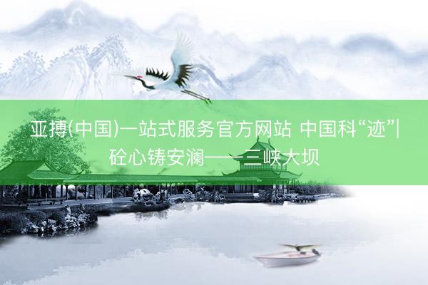 亚搏(中国)一站式服务官方网站 中国科“迹”|砼心铸安澜——三峡大坝