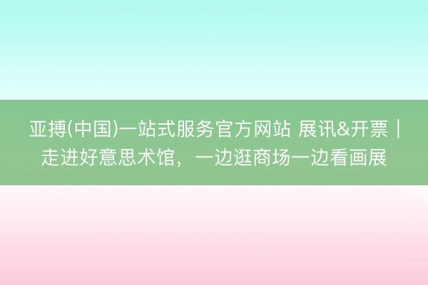 亚搏(中国)一站式服务官方网站 展讯&开票|走进好意思术馆,一边逛商场一边看画展