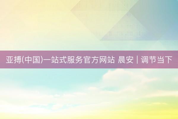 亚搏(中国)一站式服务官方网站 晨安 | 调节当下