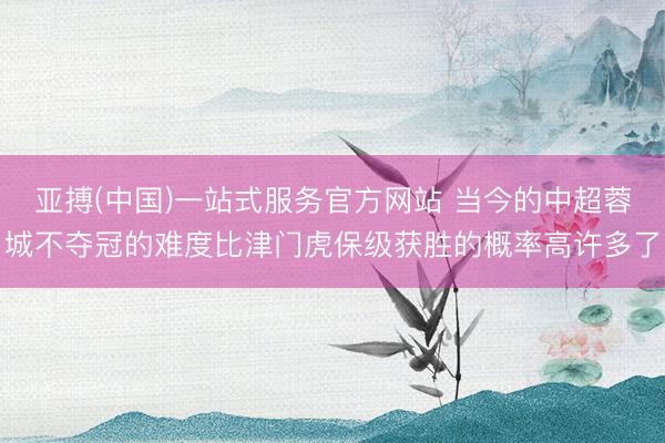 亚搏(中国)一站式服务官方网站 当今的中超蓉城不夺冠的难度比津门虎保级获胜的概率高许多了