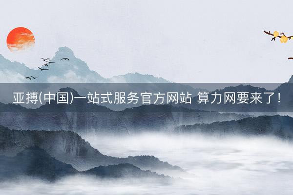 亚搏(中国)一站式服务官方网站 算力网要来了！
