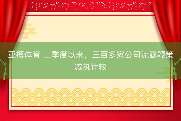 亚搏体育 二季度以来，三百多家公司流露鞭策减执计较