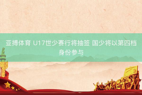 亚搏体育 U17世少赛行将抽签 国少将以第四档身份参与