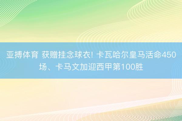 亚搏体育 获赠挂念球衣! 卡瓦哈尔皇马活命450场、卡马文加迎西甲第100胜
