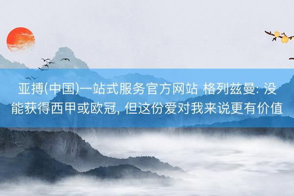 亚搏(中国)一站式服务官方网站 格列兹曼: 没能获得西甲或欧冠， 但这份爱对我来说更有价值