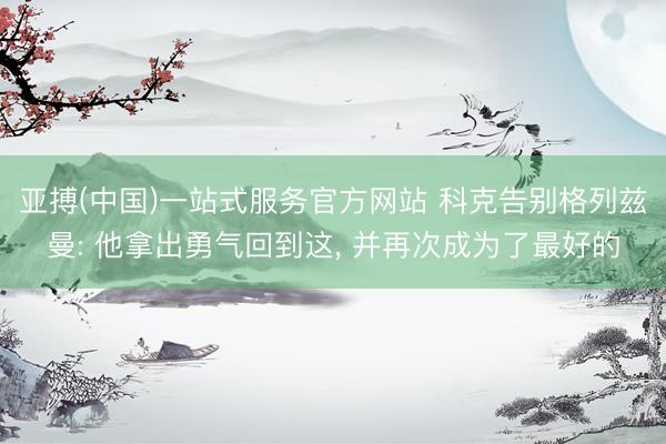 亚搏(中国)一站式服务官方网站 科克告别格列兹曼: 他拿出勇气回到这， 并再次成为了最好的