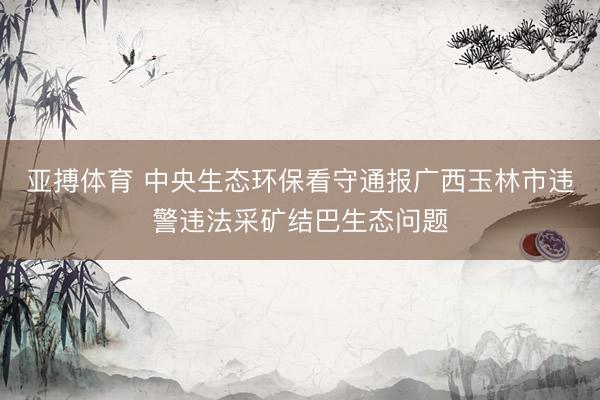 亚搏体育 中央生态环保看守通报广西玉林市违警违法采矿结巴生态问题