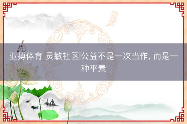 亚搏体育 灵敏社区|公益不是一次当作， 而是一种平素
