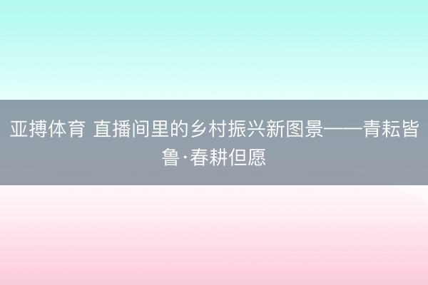 亚搏体育 直播间里的乡村振兴新图景——青耘皆鲁·春耕但愿