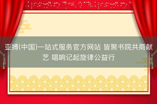 亚搏(中国)一站式服务官方网站 皆聚书院共商献艺 唱响记起旋律公益行