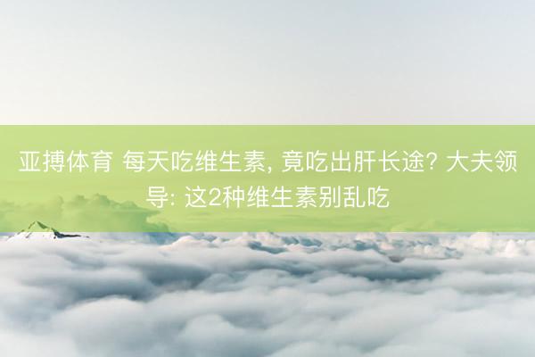 亚搏体育 每天吃维生素， 竟吃出肝长途? 大夫领导: 这2种维生素别乱吃