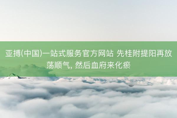 亚搏(中国)一站式服务官方网站 先桂附提阳再放荡顺气, 然后血府来化瘀