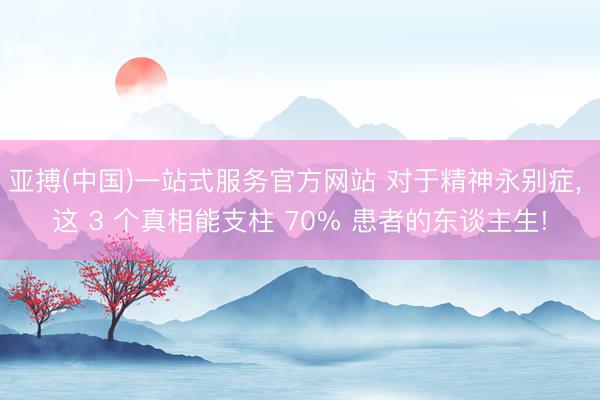 亚搏(中国)一站式服务官方网站 对于精神永别症， 这 3 个真相能支柱 70% 患者的东谈主生!