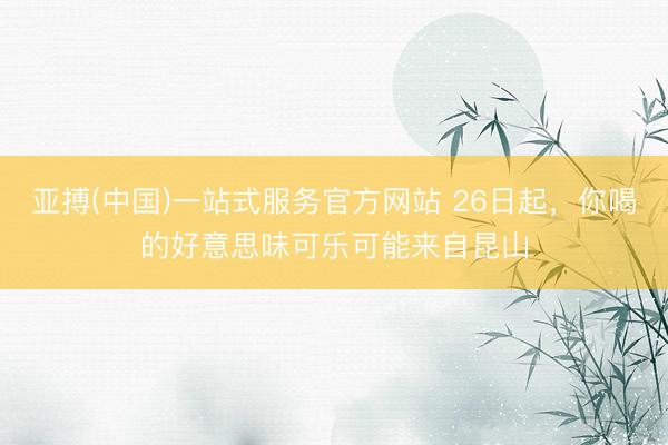 亚搏(中国)一站式服务官方网站 26日起，你喝的好意思味可乐可能来自昆山