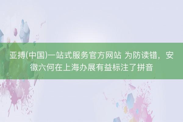 亚搏(中国)一站式服务官方网站 为防读错,安徽六何在上海办展有益标注了拼音