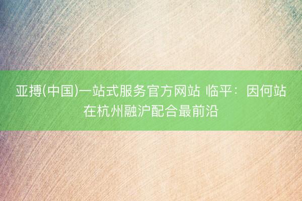 亚搏(中国)一站式服务官方网站 临平：因何站在杭州融沪配合最前沿