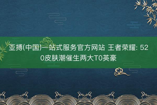 亚搏(中国)一站式服务官方网站 王者荣耀: 520皮肤潮催生两大T0英豪
