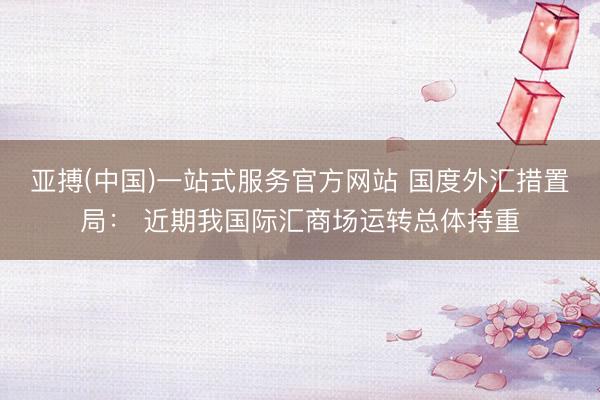 亚搏(中国)一站式服务官方网站 国度外汇措置局： 近期我国际汇商场运转总体持重