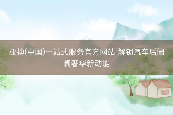 亚搏(中国)一站式服务官方网站 解锁汽车后阛阓奢华新动能