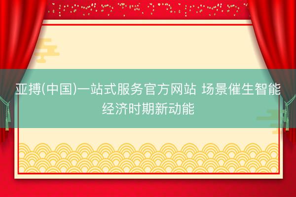 亚搏(中国)一站式服务官方网站 场景催生智能经济时期新动能