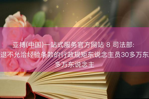 亚搏(中国)一站式服务官方网站 8 司法部: 调治清退不允洽经验条款的行政规矩东说念主员30多万东说念主